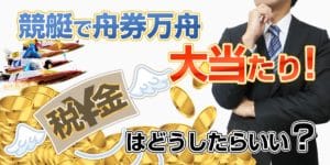 税金はどうなる？競艇（ボートレース）で高額的中について学ぶ